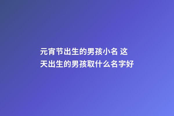 元宵节出生的男孩小名 这天出生的男孩取什么名字好